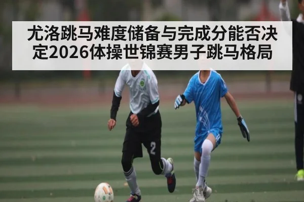 尤洛跳马难度储备与完成分能否决定2026体操世锦赛男子跳马格局