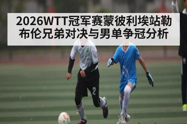 2026WTT冠军赛蒙彼利埃站勒布伦兄弟对决与男单争冠分析